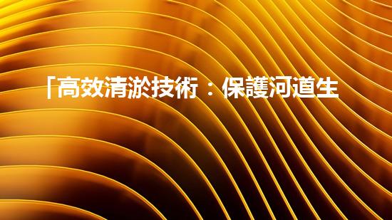 「高效清淤技術：保護河道生態(tài)環(huán)境，提升治理效果」